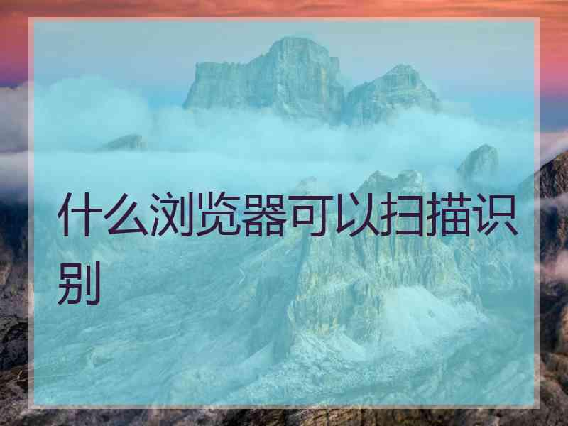 什么浏览器可以扫描识别 什么浏览器可以扫描识别