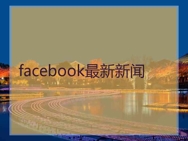 facebook最新新闻 facebook最新新闻