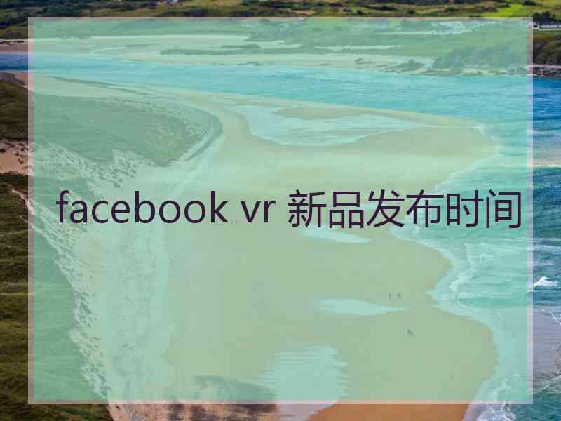 facebook vr 新品发布时间 facebook vr 新品发布时间