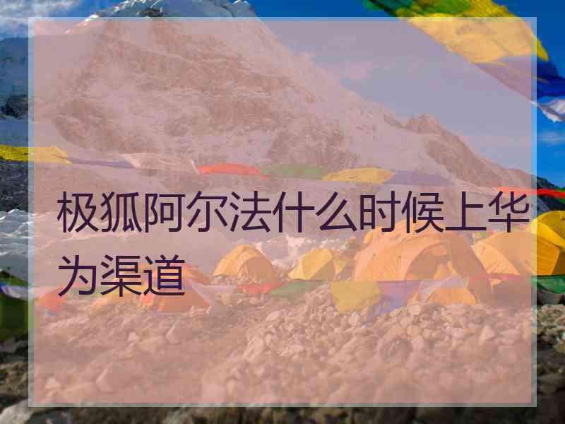 极狐阿尔法什么时候上华为渠道 极狐阿尔法什么时候上华为渠道