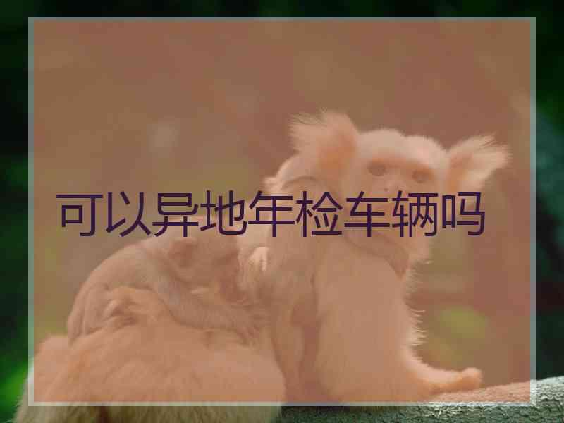 可以异地年检车辆吗 可以异地年检车辆吗