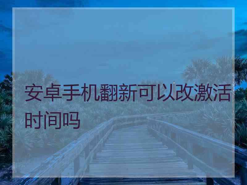 安卓手机翻新可以改激活时间吗 安卓手机翻新可以改激活时间吗