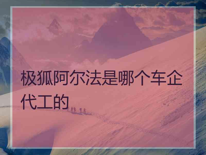 极狐阿尔法是哪个车企代工的 极狐阿尔法是哪个车企代工的