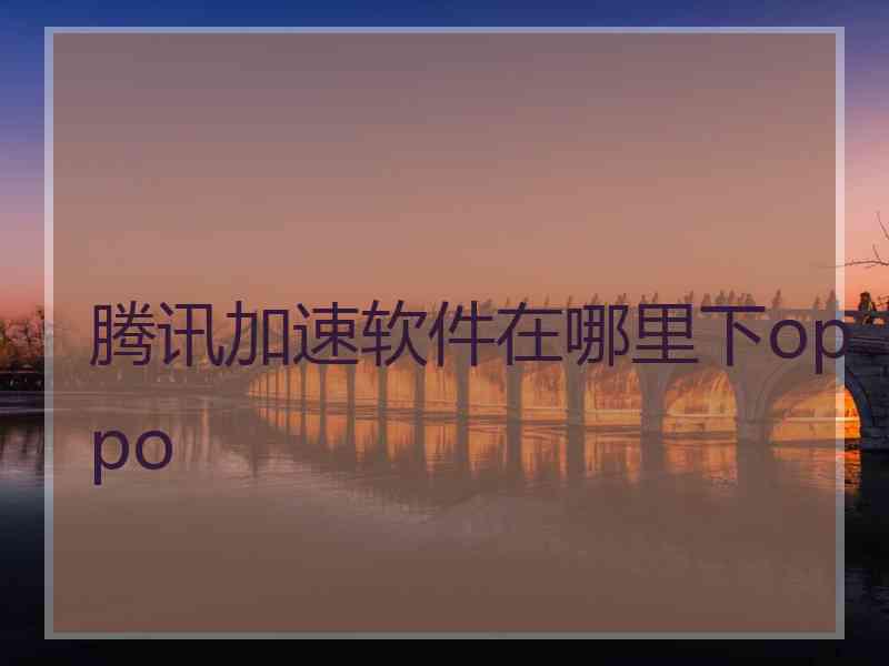 腾讯加速软件在哪里下oppo 腾讯加速软件在哪里下oppo