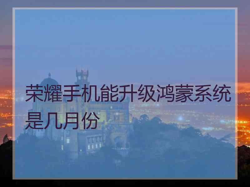 荣耀手机能升级鸿蒙系统是几月份 荣耀手机能升级鸿蒙系统是几月份