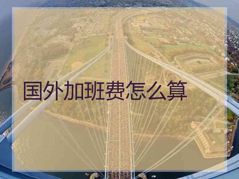国外加班费怎么算 国外加班费怎么算