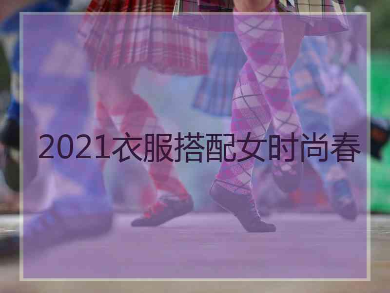 2021衣服搭配女时尚春 2021衣服搭配女时尚春
