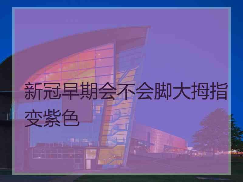 新冠早期会不会脚大拇指变紫色 新冠早期会不会脚大拇指变紫色