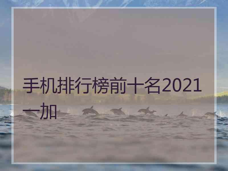 手机排行榜前十名2021一加 手机排行榜前十名2021一加