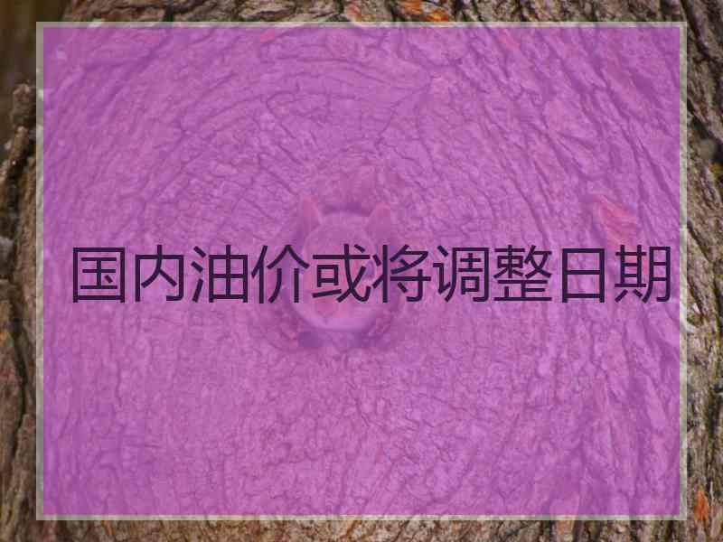 国内油价或将调整日期 国内油价或将调整日期