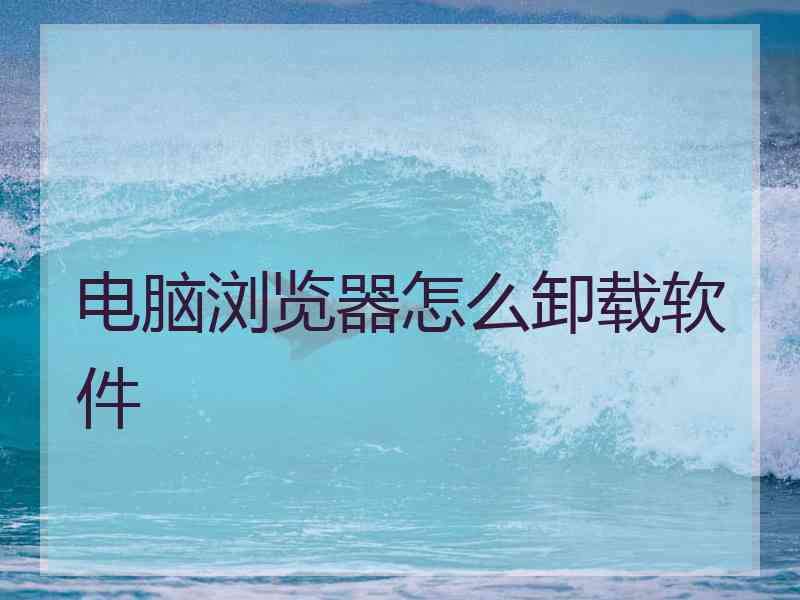 电脑浏览器怎么卸载软件 电脑浏览器怎么卸载软件