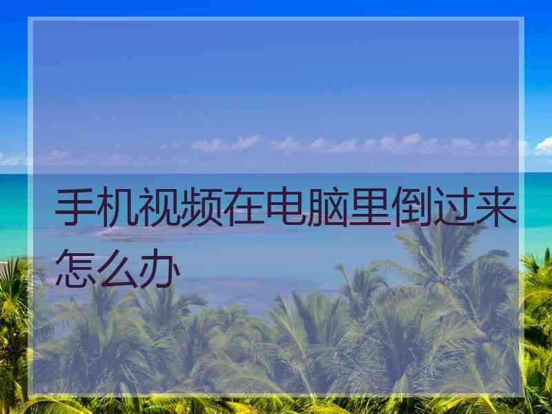 手机视频在电脑里倒过来怎么办 手机视频在电脑里倒过来怎么办