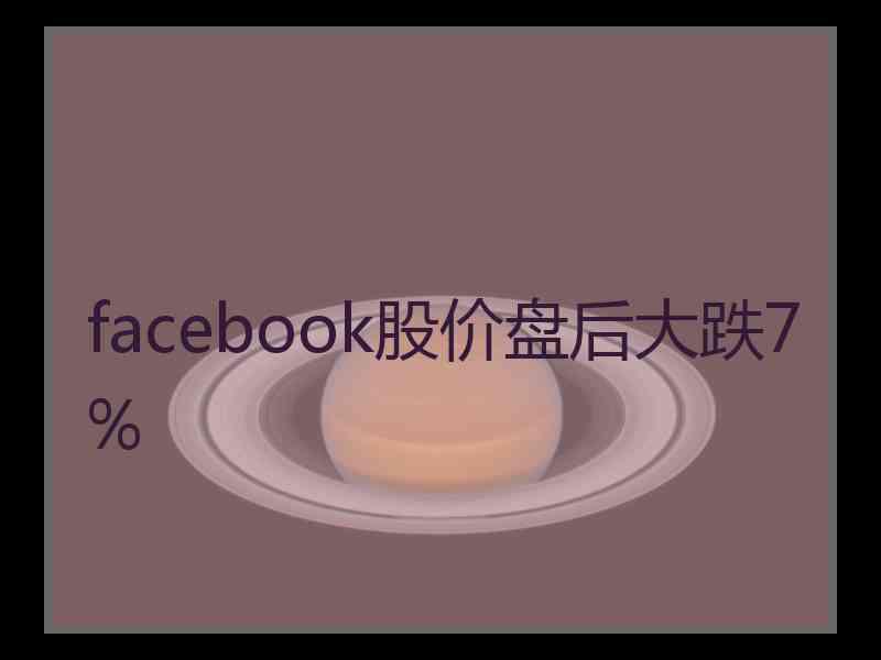 facebook股价盘后大跌7% facebook股价盘后大跌7%