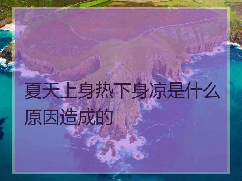 夏天上身热下身凉是什么原因造成的 夏天上身热下身凉是什么原因造成的
