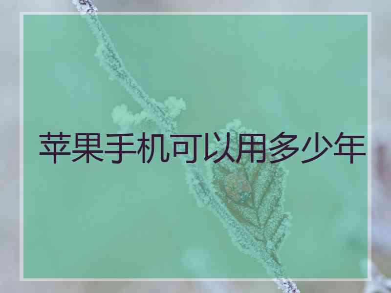 苹果手机可以用多少年 苹果手机可以用多少年