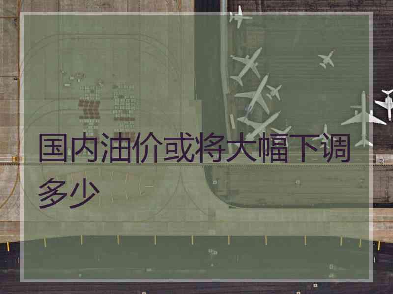 国内油价或将大幅下调多少 国内油价或将大幅下调多少