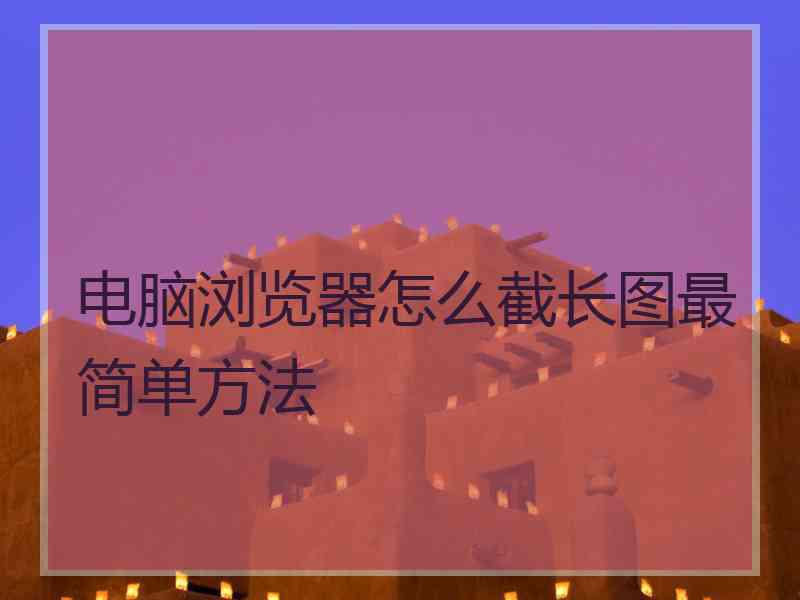 电脑浏览器怎么截长图最简单方法 电脑浏览器怎么截长图最简单方法