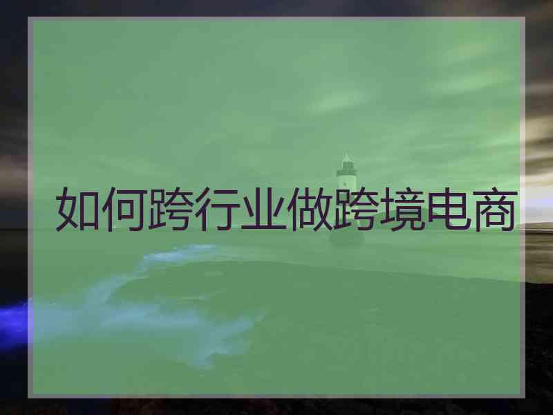 如何跨行业做跨境电商 如何跨行业做跨境电商