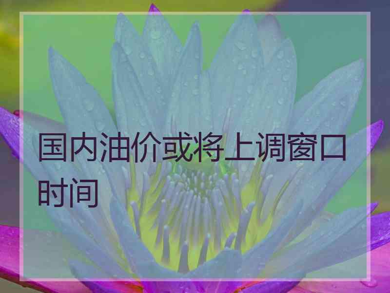 国内油价或将上调窗口时间 国内油价或将上调窗口时间