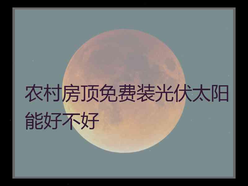 农村房顶免费装光伏太阳能好不好 农村房顶免费装光伏太阳能好不好