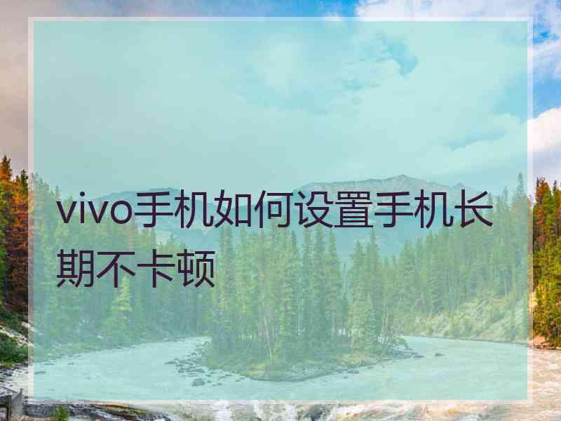 vivo手机如何设置手机长期不卡顿 vivo手机如何设置手机长期不卡顿