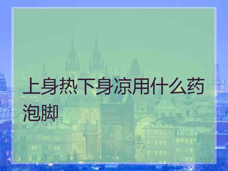 上身热下身凉用什么药泡脚 上身热下身凉用什么药泡脚