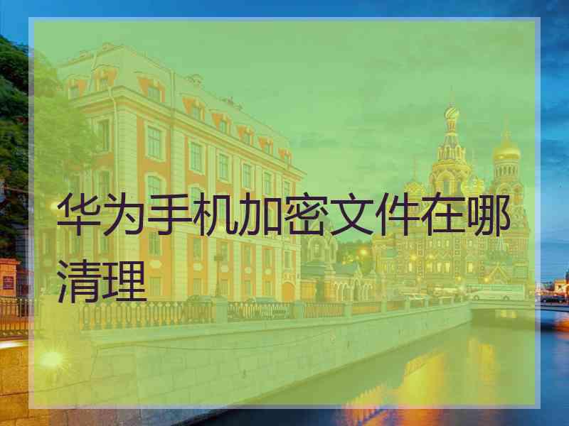 华为手机加密文件在哪清理 华为手机加密文件在哪清理