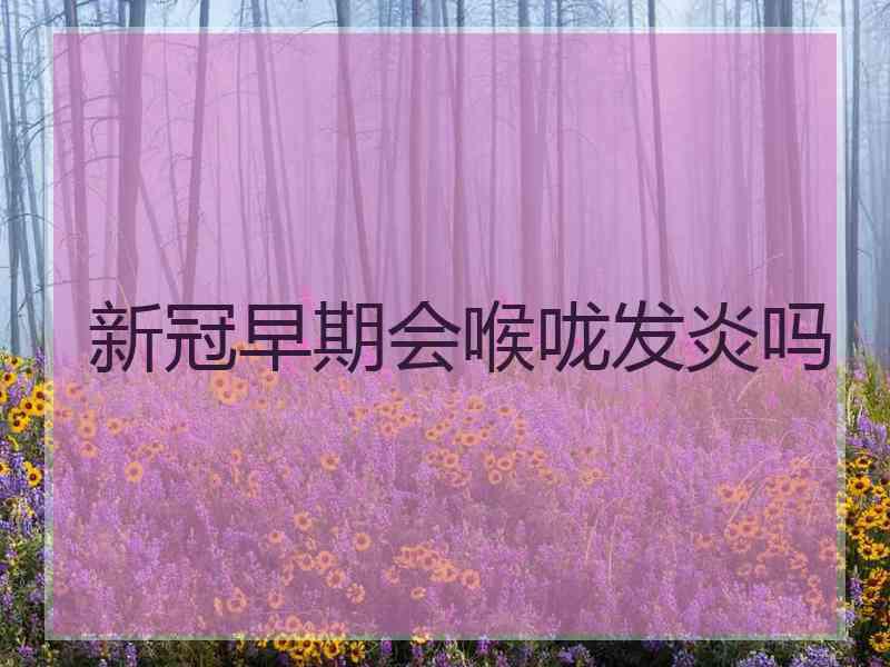 新冠早期会喉咙发炎吗 新冠早期会喉咙发炎吗