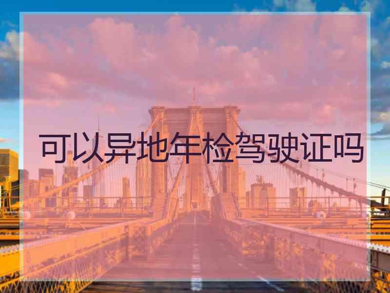 可以异地年检驾驶证吗 可以异地年检驾驶证吗