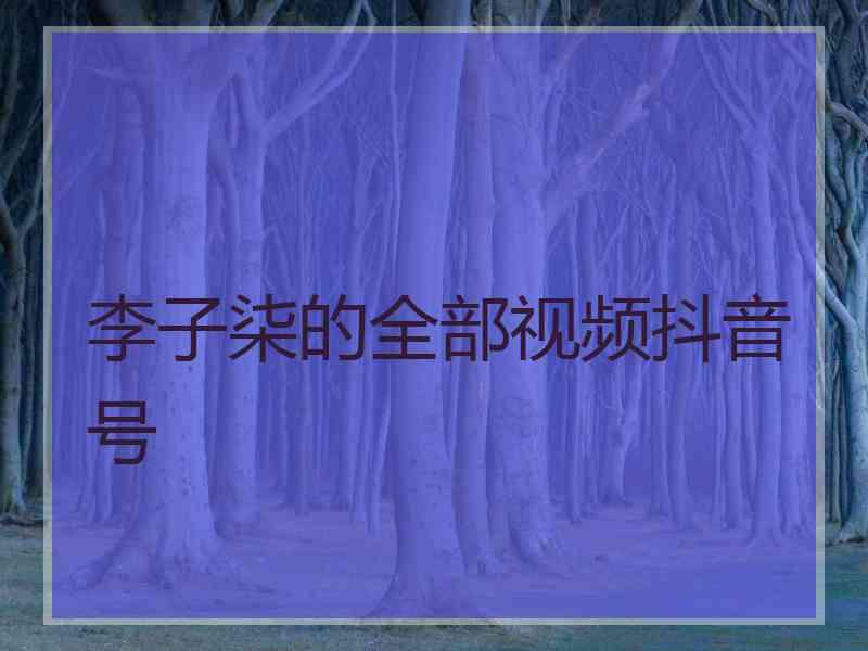 李子柒的全部视频抖音号 李子柒的全部视频抖音号
