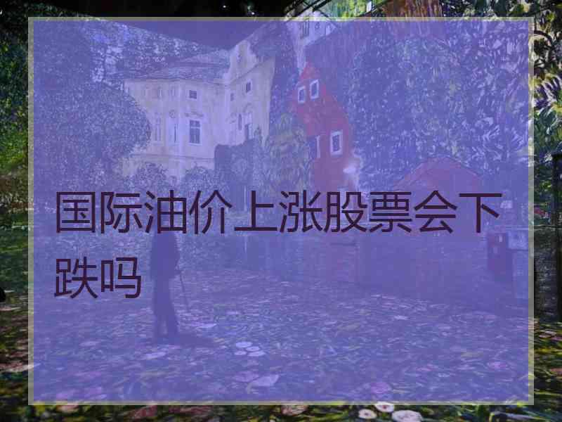 国际油价上涨股票会下跌吗 国际油价上涨股票会下跌吗