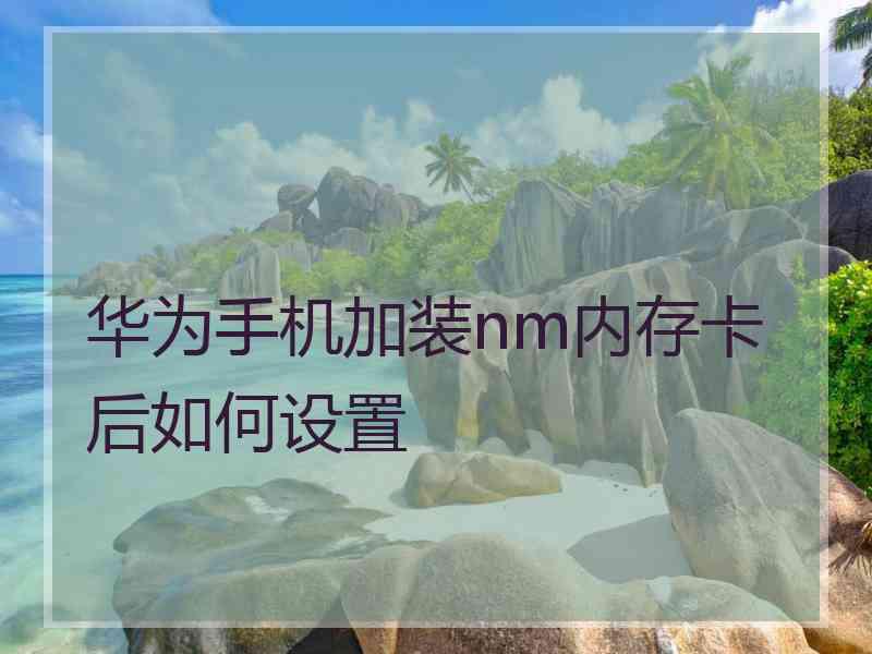 华为手机加装nm内存卡后如何设置 华为手机加装nm内存卡后如何设置