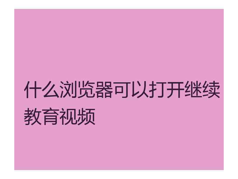 什么浏览器可以打开继续教育视频 什么浏览器可以打开继续教育视频