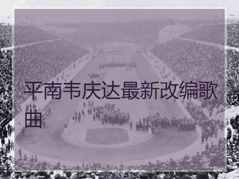 平南韦庆达最新改编歌曲