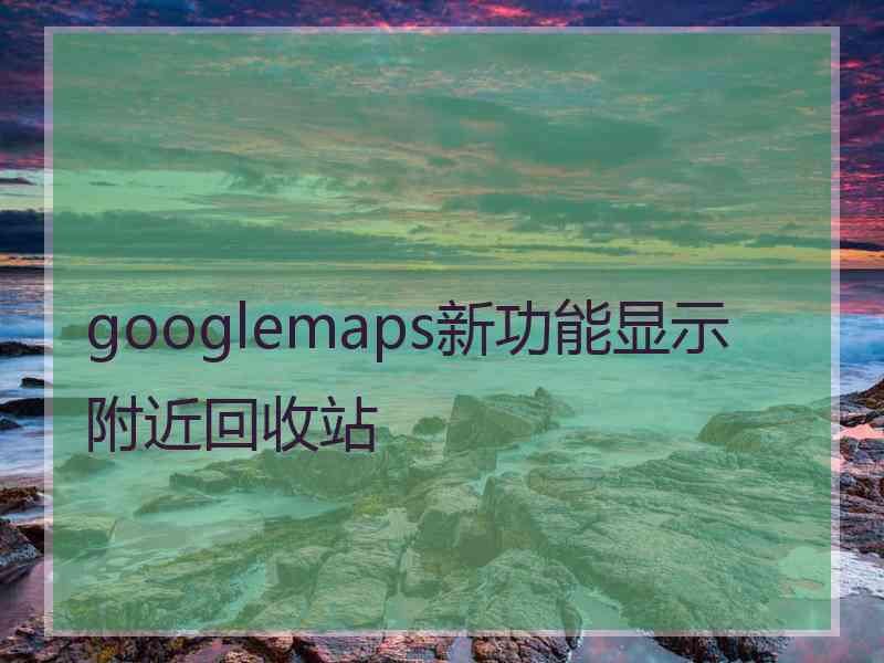 googlemaps新功能显示附近回收站