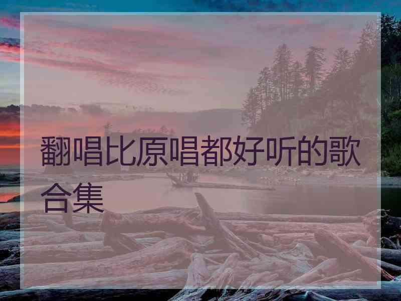 翻唱比原唱都好听的歌合集