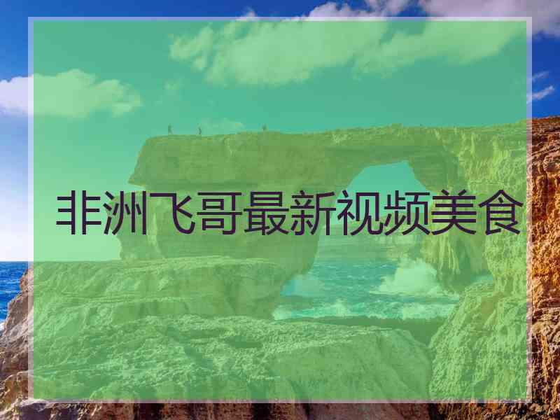 非洲飞哥最新视频美食