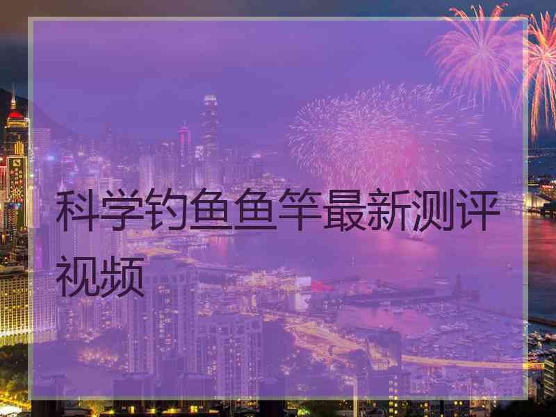 科学钓鱼鱼竿最新测评视频
