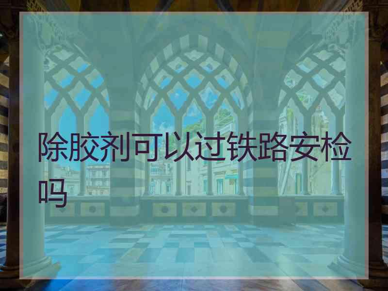 除胶剂可以过铁路安检吗