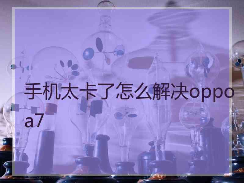 手机太卡了怎么解决oppoa7