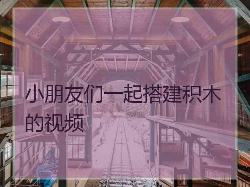 小朋友们一起搭建积木的视频