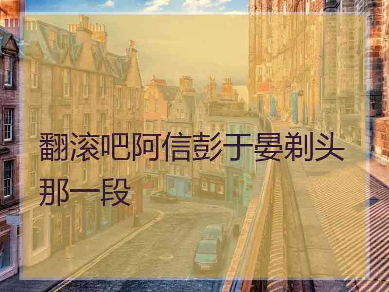 翻滚吧阿信彭于晏剃头那一段
