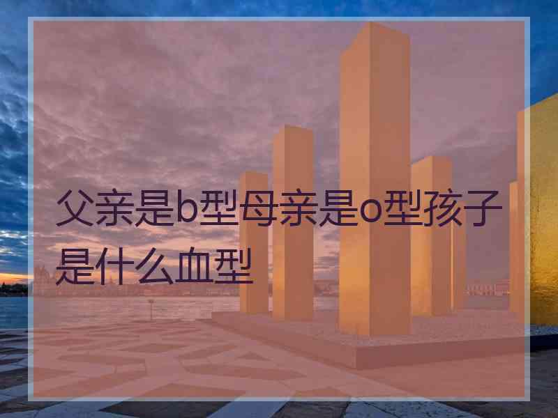 父亲是b型母亲是o型孩子是什么血型