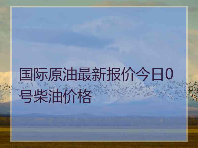 国际原油最新报价今日0号柴油价格