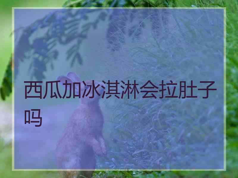 西瓜加冰淇淋会拉肚子吗