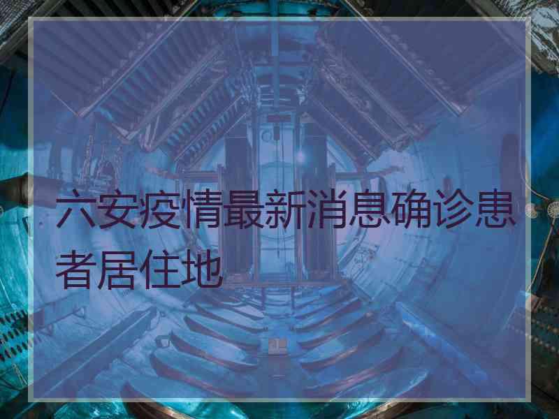 六安疫情最新消息确诊患者居住地