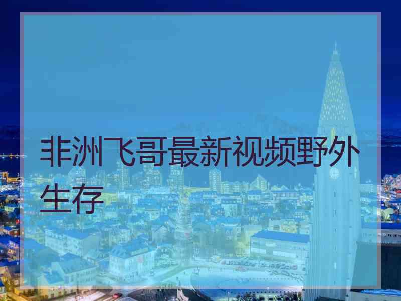 非洲飞哥最新视频野外生存