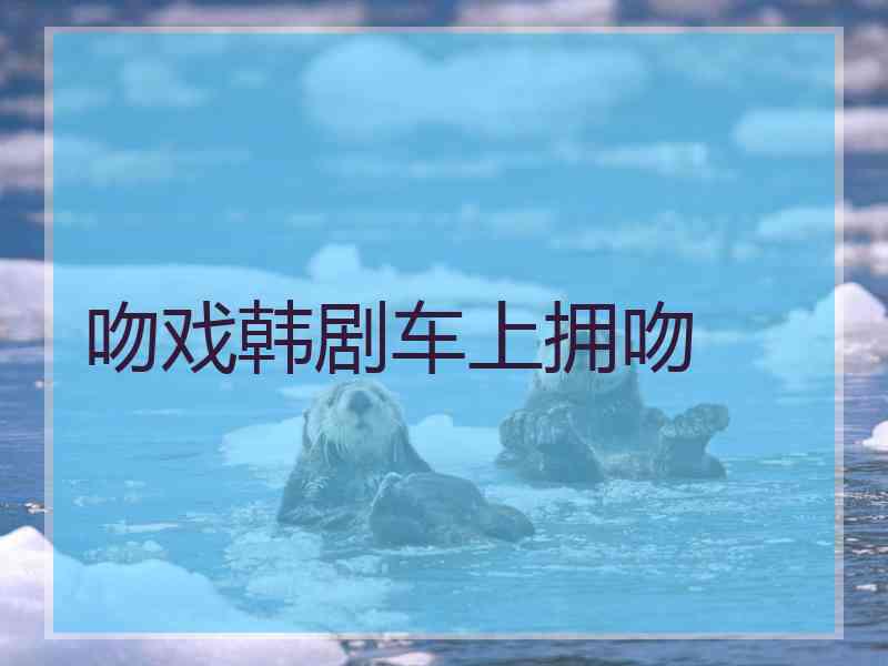 吻戏韩剧车上拥吻