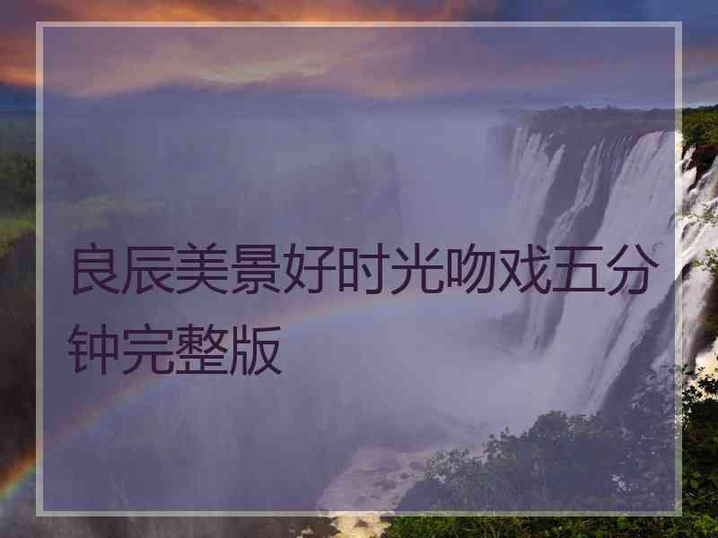 良辰美景好时光吻戏五分钟完整版