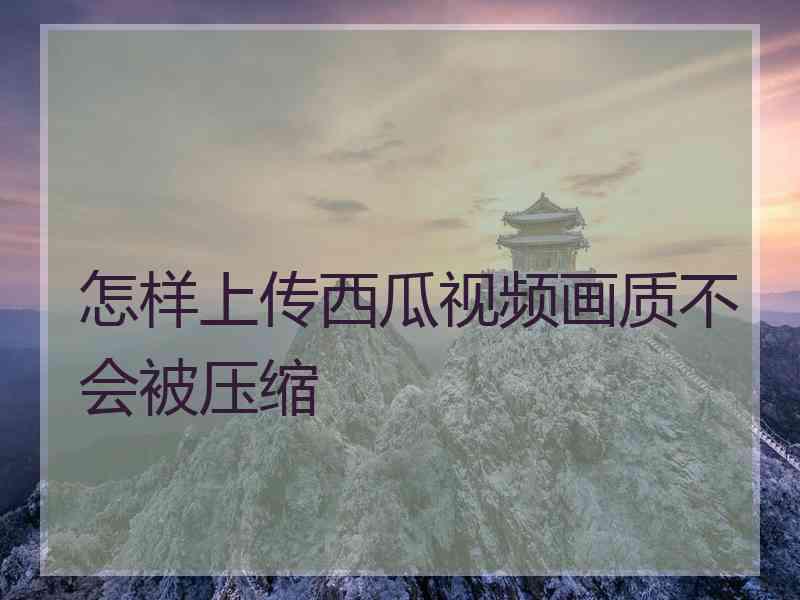 怎样上传西瓜视频画质不会被压缩